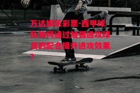 万达娱乐彩票-西甲球队如何通过加强进攻球员的配合提升进攻效果？