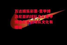 万达娱乐彩票-意甲博洛尼亚的球队文化意甲博洛尼亚的球队文化有哪些